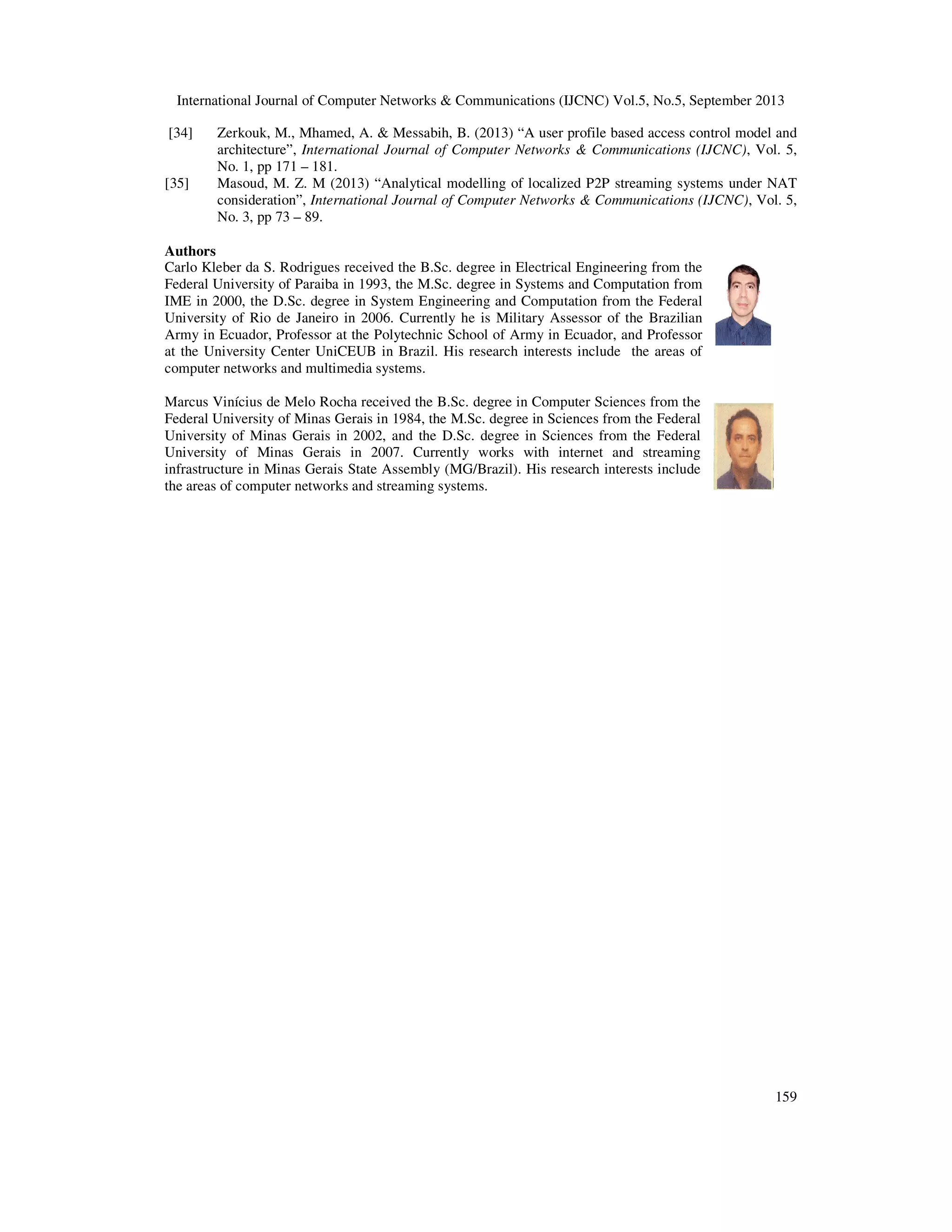 International Journal of Computer Networks & Communications (IJCNC) Vol.5, No.5, September 2013
159
[34] Zerkouk, M., Mhamed, A. & Messabih, B. (2013) “A user profile based access control model and
architecture”, International Journal of Computer Networks & Communications (IJCNC), Vol. 5,
No. 1, pp 171 – 181.
[35] Masoud, M. Z. M (2013) “Analytical modelling of localized P2P streaming systems under NAT
consideration”, International Journal of Computer Networks & Communications (IJCNC), Vol. 5,
No. 3, pp 73 – 89.
Authors
Carlo Kleber da S. Rodrigues received the B.Sc. degree in Electrical Engineering from the
Federal University of Paraiba in 1993, the M.Sc. degree in Systems and Computation from
IME in 2000, the D.Sc. degree in System Engineering and Computation from the Federal
University of Rio de Janeiro in 2006. Currently he is Military Assessor of the Brazilian
Army in Ecuador, Professor at the Polytechnic School of Army in Ecuador, and Professor
at the University Center UniCEUB in Brazil. His research interests include the areas of
computer networks and multimedia systems.
Marcus Vinícius de Melo Rocha received the B.Sc. degree in Computer Sciences from the
Federal University of Minas Gerais in 1984, the M.Sc. degree in Sciences from the Federal
University of Minas Gerais in 2002, and the D.Sc. degree in Sciences from the Federal
University of Minas Gerais in 2007. Currently works with internet and streaming
infrastructure in Minas Gerais State Assembly (MG/Brazil). His research interests include
the areas of computer networks and streaming systems.
 