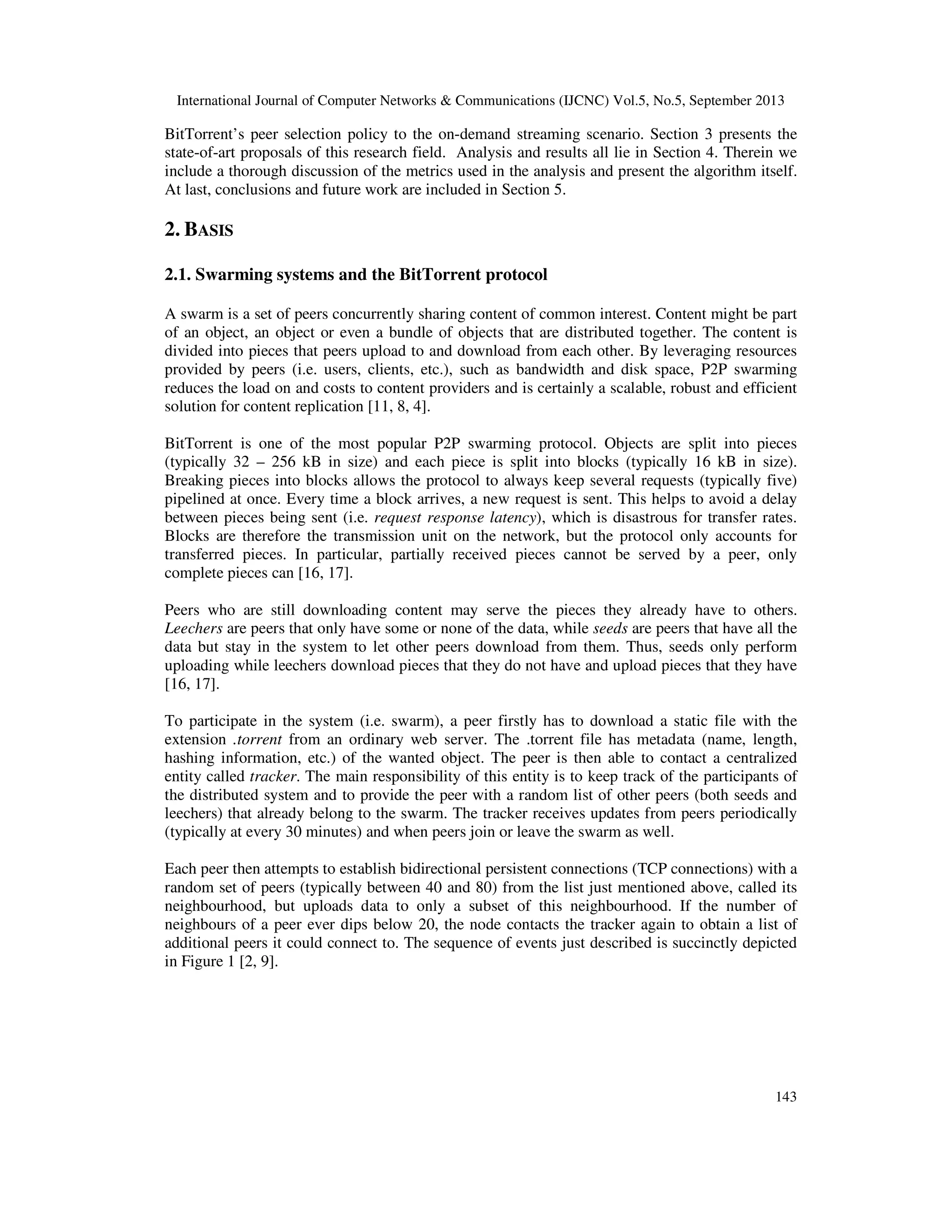 International Journal of Computer Networks & Communications (IJCNC) Vol.5, No.5, September 2013
143
BitTorrent’s peer selection policy to the on-demand streaming scenario. Section 3 presents the
state-of-art proposals of this research field. Analysis and results all lie in Section 4. Therein we
include a thorough discussion of the metrics used in the analysis and present the algorithm itself.
At last, conclusions and future work are included in Section 5.
2. BASIS
2.1. Swarming systems and the BitTorrent protocol
A swarm is a set of peers concurrently sharing content of common interest. Content might be part
of an object, an object or even a bundle of objects that are distributed together. The content is
divided into pieces that peers upload to and download from each other. By leveraging resources
provided by peers (i.e. users, clients, etc.), such as bandwidth and disk space, P2P swarming
reduces the load on and costs to content providers and is certainly a scalable, robust and efficient
solution for content replication [11, 8, 4].
BitTorrent is one of the most popular P2P swarming protocol. Objects are split into pieces
(typically 32 – 256 kB in size) and each piece is split into blocks (typically 16 kB in size).
Breaking pieces into blocks allows the protocol to always keep several requests (typically five)
pipelined at once. Every time a block arrives, a new request is sent. This helps to avoid a delay
between pieces being sent (i.e. request response latency), which is disastrous for transfer rates.
Blocks are therefore the transmission unit on the network, but the protocol only accounts for
transferred pieces. In particular, partially received pieces cannot be served by a peer, only
complete pieces can [16, 17].
Peers who are still downloading content may serve the pieces they already have to others.
Leechers are peers that only have some or none of the data, while seeds are peers that have all the
data but stay in the system to let other peers download from them. Thus, seeds only perform
uploading while leechers download pieces that they do not have and upload pieces that they have
[16, 17].
To participate in the system (i.e. swarm), a peer firstly has to download a static file with the
extension .torrent from an ordinary web server. The .torrent file has metadata (name, length,
hashing information, etc.) of the wanted object. The peer is then able to contact a centralized
entity called tracker. The main responsibility of this entity is to keep track of the participants of
the distributed system and to provide the peer with a random list of other peers (both seeds and
leechers) that already belong to the swarm. The tracker receives updates from peers periodically
(typically at every 30 minutes) and when peers join or leave the swarm as well.
Each peer then attempts to establish bidirectional persistent connections (TCP connections) with a
random set of peers (typically between 40 and 80) from the list just mentioned above, called its
neighbourhood, but uploads data to only a subset of this neighbourhood. If the number of
neighbours of a peer ever dips below 20, the node contacts the tracker again to obtain a list of
additional peers it could connect to. The sequence of events just described is succinctly depicted
in Figure 1 [2, 9].
 