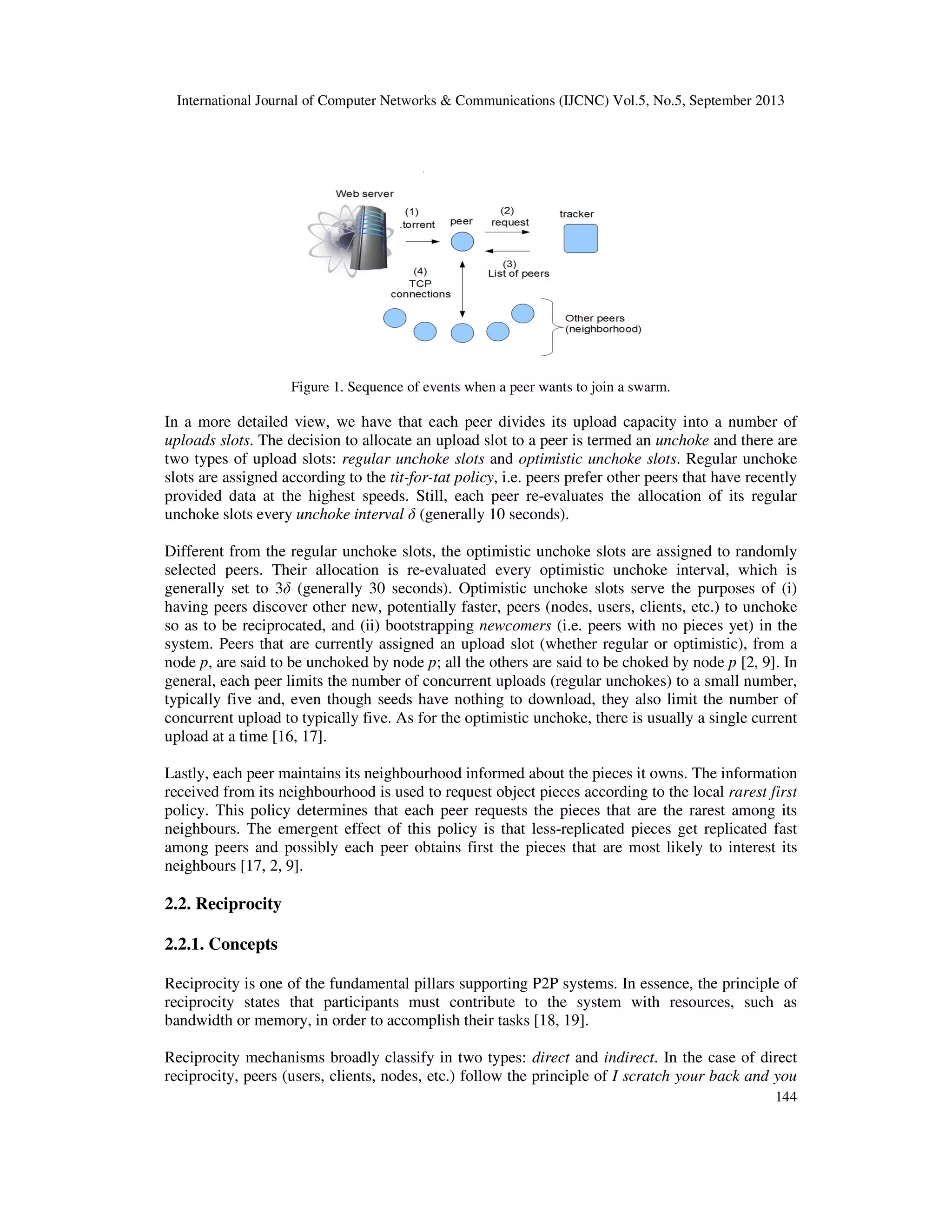 International Journal of Computer Networks & Communications (IJCNC) Vol.5, No.5, September 2013
144
Figure 1. Sequence of events when a peer wants to join a swarm.
In a more detailed view, we have that each peer divides its upload capacity into a number of
uploads slots. The decision to allocate an upload slot to a peer is termed an unchoke and there are
two types of upload slots: regular unchoke slots and optimistic unchoke slots. Regular unchoke
slots are assigned according to the tit-for-tat policy, i.e. peers prefer other peers that have recently
provided data at the highest speeds. Still, each peer re-evaluates the allocation of its regular
unchoke slots every unchoke interval δ (generally 10 seconds).
Different from the regular unchoke slots, the optimistic unchoke slots are assigned to randomly
selected peers. Their allocation is re-evaluated every optimistic unchoke interval, which is
generally set to 3δ (generally 30 seconds). Optimistic unchoke slots serve the purposes of (i)
having peers discover other new, potentially faster, peers (nodes, users, clients, etc.) to unchoke
so as to be reciprocated, and (ii) bootstrapping newcomers (i.e. peers with no pieces yet) in the
system. Peers that are currently assigned an upload slot (whether regular or optimistic), from a
node p, are said to be unchoked by node p; all the others are said to be choked by node p [2, 9]. In
general, each peer limits the number of concurrent uploads (regular unchokes) to a small number,
typically five and, even though seeds have nothing to download, they also limit the number of
concurrent upload to typically five. As for the optimistic unchoke, there is usually a single current
upload at a time [16, 17].
Lastly, each peer maintains its neighbourhood informed about the pieces it owns. The information
received from its neighbourhood is used to request object pieces according to the local rarest first
policy. This policy determines that each peer requests the pieces that are the rarest among its
neighbours. The emergent effect of this policy is that less-replicated pieces get replicated fast
among peers and possibly each peer obtains first the pieces that are most likely to interest its
neighbours [17, 2, 9].
2.2. Reciprocity
2.2.1. Concepts
Reciprocity is one of the fundamental pillars supporting P2P systems. In essence, the principle of
reciprocity states that participants must contribute to the system with resources, such as
bandwidth or memory, in order to accomplish their tasks [18, 19].
Reciprocity mechanisms broadly classify in two types: direct and indirect. In the case of direct
reciprocity, peers (users, clients, nodes, etc.) follow the principle of I scratch your back and you
 