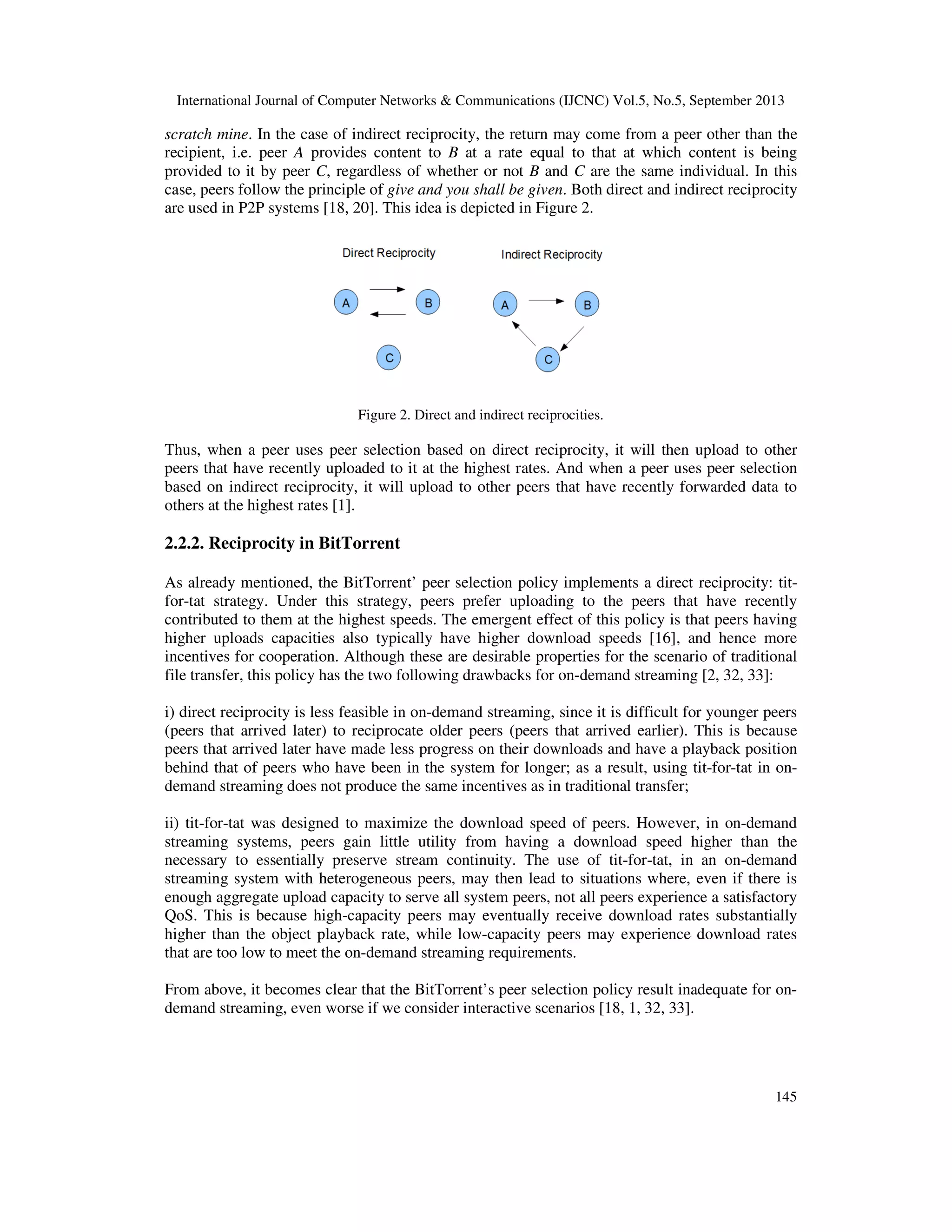 International Journal of Computer Networks & Communications (IJCNC) Vol.5, No.5, September 2013
145
scratch mine. In the case of indirect reciprocity, the return may come from a peer other than the
recipient, i.e. peer A provides content to B at a rate equal to that at which content is being
provided to it by peer C, regardless of whether or not B and C are the same individual. In this
case, peers follow the principle of give and you shall be given. Both direct and indirect reciprocity
are used in P2P systems [18, 20]. This idea is depicted in Figure 2.
Figure 2. Direct and indirect reciprocities.
Thus, when a peer uses peer selection based on direct reciprocity, it will then upload to other
peers that have recently uploaded to it at the highest rates. And when a peer uses peer selection
based on indirect reciprocity, it will upload to other peers that have recently forwarded data to
others at the highest rates [1].
2.2.2. Reciprocity in BitTorrent
As already mentioned, the BitTorrent’ peer selection policy implements a direct reciprocity: tit-
for-tat strategy. Under this strategy, peers prefer uploading to the peers that have recently
contributed to them at the highest speeds. The emergent effect of this policy is that peers having
higher uploads capacities also typically have higher download speeds [16], and hence more
incentives for cooperation. Although these are desirable properties for the scenario of traditional
file transfer, this policy has the two following drawbacks for on-demand streaming [2, 32, 33]:
i) direct reciprocity is less feasible in on-demand streaming, since it is difficult for younger peers
(peers that arrived later) to reciprocate older peers (peers that arrived earlier). This is because
peers that arrived later have made less progress on their downloads and have a playback position
behind that of peers who have been in the system for longer; as a result, using tit-for-tat in on-
demand streaming does not produce the same incentives as in traditional transfer;
ii) tit-for-tat was designed to maximize the download speed of peers. However, in on-demand
streaming systems, peers gain little utility from having a download speed higher than the
necessary to essentially preserve stream continuity. The use of tit-for-tat, in an on-demand
streaming system with heterogeneous peers, may then lead to situations where, even if there is
enough aggregate upload capacity to serve all system peers, not all peers experience a satisfactory
QoS. This is because high-capacity peers may eventually receive download rates substantially
higher than the object playback rate, while low-capacity peers may experience download rates
that are too low to meet the on-demand streaming requirements.
From above, it becomes clear that the BitTorrent’s peer selection policy result inadequate for on-
demand streaming, even worse if we consider interactive scenarios [18, 1, 32, 33].
 