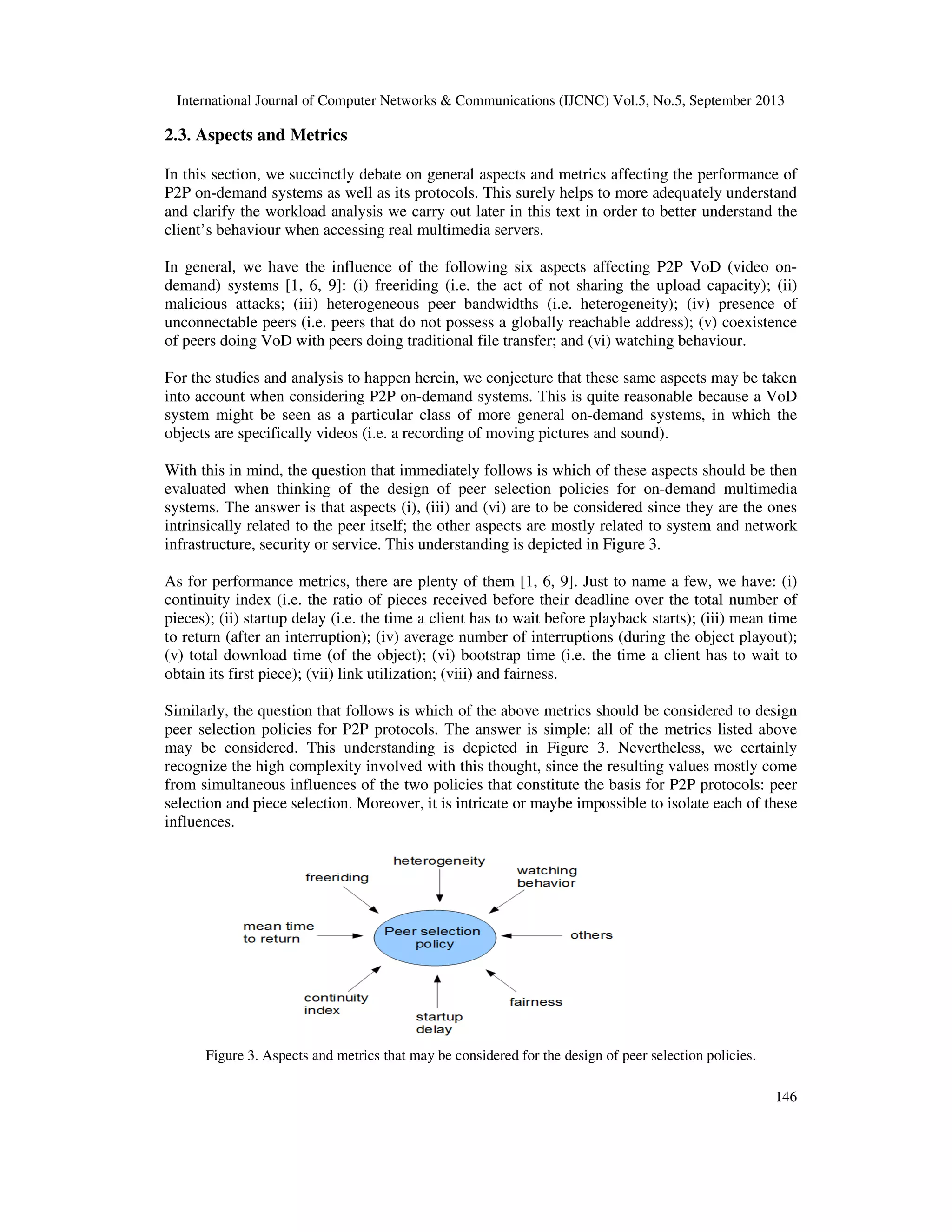 International Journal of Computer Networks & Communications (IJCNC) Vol.5, No.5, September 2013
146
2.3. Aspects and Metrics
In this section, we succinctly debate on general aspects and metrics affecting the performance of
P2P on-demand systems as well as its protocols. This surely helps to more adequately understand
and clarify the workload analysis we carry out later in this text in order to better understand the
client’s behaviour when accessing real multimedia servers.
In general, we have the influence of the following six aspects affecting P2P VoD (video on-
demand) systems [1, 6, 9]: (i) freeriding (i.e. the act of not sharing the upload capacity); (ii)
malicious attacks; (iii) heterogeneous peer bandwidths (i.e. heterogeneity); (iv) presence of
unconnectable peers (i.e. peers that do not possess a globally reachable address); (v) coexistence
of peers doing VoD with peers doing traditional file transfer; and (vi) watching behaviour.
For the studies and analysis to happen herein, we conjecture that these same aspects may be taken
into account when considering P2P on-demand systems. This is quite reasonable because a VoD
system might be seen as a particular class of more general on-demand systems, in which the
objects are specifically videos (i.e. a recording of moving pictures and sound).
With this in mind, the question that immediately follows is which of these aspects should be then
evaluated when thinking of the design of peer selection policies for on-demand multimedia
systems. The answer is that aspects (i), (iii) and (vi) are to be considered since they are the ones
intrinsically related to the peer itself; the other aspects are mostly related to system and network
infrastructure, security or service. This understanding is depicted in Figure 3.
As for performance metrics, there are plenty of them [1, 6, 9]. Just to name a few, we have: (i)
continuity index (i.e. the ratio of pieces received before their deadline over the total number of
pieces); (ii) startup delay (i.e. the time a client has to wait before playback starts); (iii) mean time
to return (after an interruption); (iv) average number of interruptions (during the object playout);
(v) total download time (of the object); (vi) bootstrap time (i.e. the time a client has to wait to
obtain its first piece); (vii) link utilization; (viii) and fairness.
Similarly, the question that follows is which of the above metrics should be considered to design
peer selection policies for P2P protocols. The answer is simple: all of the metrics listed above
may be considered. This understanding is depicted in Figure 3. Nevertheless, we certainly
recognize the high complexity involved with this thought, since the resulting values mostly come
from simultaneous influences of the two policies that constitute the basis for P2P protocols: peer
selection and piece selection. Moreover, it is intricate or maybe impossible to isolate each of these
influences.
Figure 3. Aspects and metrics that may be considered for the design of peer selection policies.
 