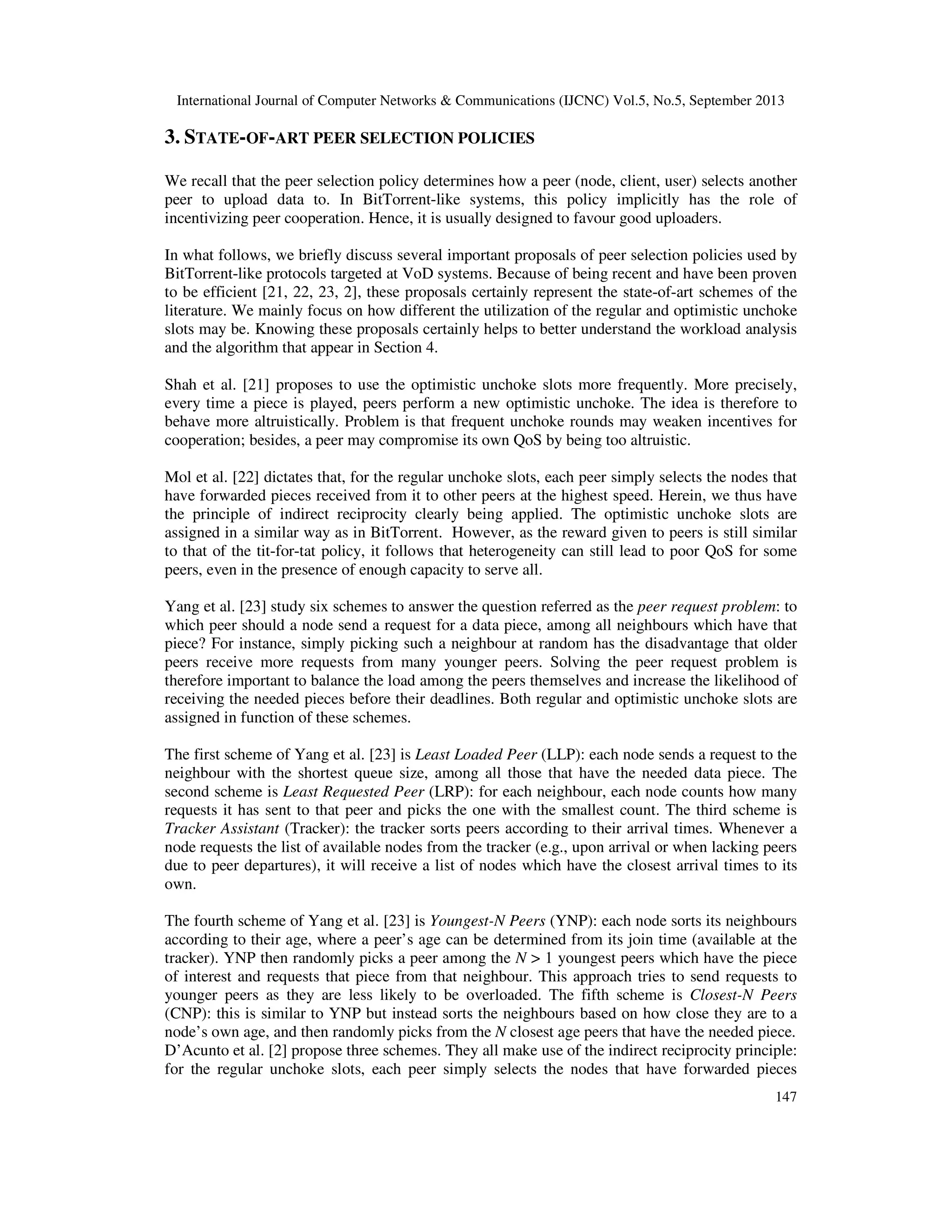 International Journal of Computer Networks & Communications (IJCNC) Vol.5, No.5, September 2013
147
3. STATE-OF-ART PEER SELECTION POLICIES
We recall that the peer selection policy determines how a peer (node, client, user) selects another
peer to upload data to. In BitTorrent-like systems, this policy implicitly has the role of
incentivizing peer cooperation. Hence, it is usually designed to favour good uploaders.
In what follows, we briefly discuss several important proposals of peer selection policies used by
BitTorrent-like protocols targeted at VoD systems. Because of being recent and have been proven
to be efficient [21, 22, 23, 2], these proposals certainly represent the state-of-art schemes of the
literature. We mainly focus on how different the utilization of the regular and optimistic unchoke
slots may be. Knowing these proposals certainly helps to better understand the workload analysis
and the algorithm that appear in Section 4.
Shah et al. [21] proposes to use the optimistic unchoke slots more frequently. More precisely,
every time a piece is played, peers perform a new optimistic unchoke. The idea is therefore to
behave more altruistically. Problem is that frequent unchoke rounds may weaken incentives for
cooperation; besides, a peer may compromise its own QoS by being too altruistic.
Mol et al. [22] dictates that, for the regular unchoke slots, each peer simply selects the nodes that
have forwarded pieces received from it to other peers at the highest speed. Herein, we thus have
the principle of indirect reciprocity clearly being applied. The optimistic unchoke slots are
assigned in a similar way as in BitTorrent. However, as the reward given to peers is still similar
to that of the tit-for-tat policy, it follows that heterogeneity can still lead to poor QoS for some
peers, even in the presence of enough capacity to serve all.
Yang et al. [23] study six schemes to answer the question referred as the peer request problem: to
which peer should a node send a request for a data piece, among all neighbours which have that
piece? For instance, simply picking such a neighbour at random has the disadvantage that older
peers receive more requests from many younger peers. Solving the peer request problem is
therefore important to balance the load among the peers themselves and increase the likelihood of
receiving the needed pieces before their deadlines. Both regular and optimistic unchoke slots are
assigned in function of these schemes.
The first scheme of Yang et al. [23] is Least Loaded Peer (LLP): each node sends a request to the
neighbour with the shortest queue size, among all those that have the needed data piece. The
second scheme is Least Requested Peer (LRP): for each neighbour, each node counts how many
requests it has sent to that peer and picks the one with the smallest count. The third scheme is
Tracker Assistant (Tracker): the tracker sorts peers according to their arrival times. Whenever a
node requests the list of available nodes from the tracker (e.g., upon arrival or when lacking peers
due to peer departures), it will receive a list of nodes which have the closest arrival times to its
own.
The fourth scheme of Yang et al. [23] is Youngest-N Peers (YNP): each node sorts its neighbours
according to their age, where a peer’s age can be determined from its join time (available at the
tracker). YNP then randomly picks a peer among the N > 1 youngest peers which have the piece
of interest and requests that piece from that neighbour. This approach tries to send requests to
younger peers as they are less likely to be overloaded. The fifth scheme is Closest-N Peers
(CNP): this is similar to YNP but instead sorts the neighbours based on how close they are to a
node’s own age, and then randomly picks from the N closest age peers that have the needed piece.
D’Acunto et al. [2] propose three schemes. They all make use of the indirect reciprocity principle:
for the regular unchoke slots, each peer simply selects the nodes that have forwarded pieces
 
