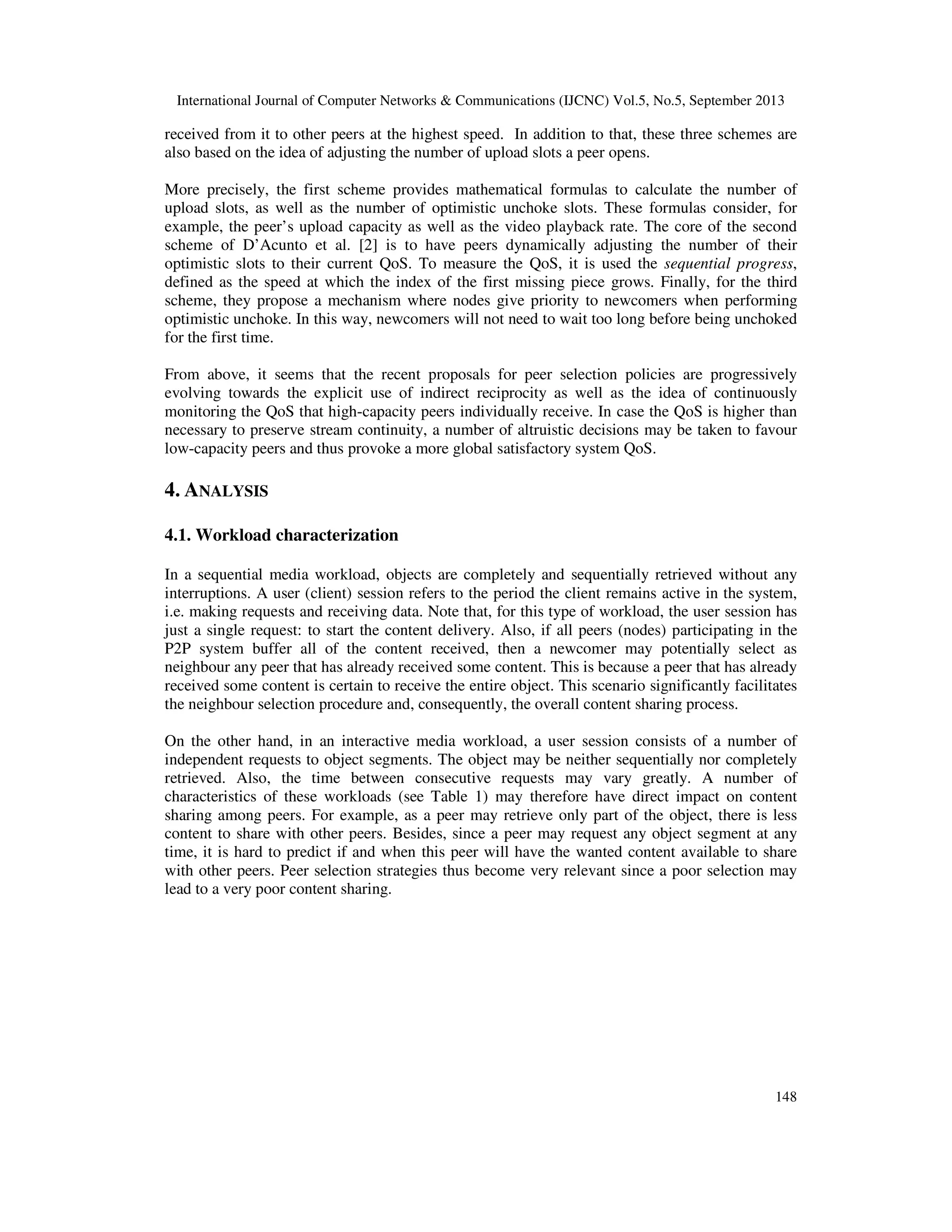 International Journal of Computer Networks & Communications (IJCNC) Vol.5, No.5, September 2013
148
received from it to other peers at the highest speed. In addition to that, these three schemes are
also based on the idea of adjusting the number of upload slots a peer opens.
More precisely, the first scheme provides mathematical formulas to calculate the number of
upload slots, as well as the number of optimistic unchoke slots. These formulas consider, for
example, the peer’s upload capacity as well as the video playback rate. The core of the second
scheme of D’Acunto et al. [2] is to have peers dynamically adjusting the number of their
optimistic slots to their current QoS. To measure the QoS, it is used the sequential progress,
defined as the speed at which the index of the first missing piece grows. Finally, for the third
scheme, they propose a mechanism where nodes give priority to newcomers when performing
optimistic unchoke. In this way, newcomers will not need to wait too long before being unchoked
for the first time.
From above, it seems that the recent proposals for peer selection policies are progressively
evolving towards the explicit use of indirect reciprocity as well as the idea of continuously
monitoring the QoS that high-capacity peers individually receive. In case the QoS is higher than
necessary to preserve stream continuity, a number of altruistic decisions may be taken to favour
low-capacity peers and thus provoke a more global satisfactory system QoS.
4. ANALYSIS
4.1. Workload characterization
In a sequential media workload, objects are completely and sequentially retrieved without any
interruptions. A user (client) session refers to the period the client remains active in the system,
i.e. making requests and receiving data. Note that, for this type of workload, the user session has
just a single request: to start the content delivery. Also, if all peers (nodes) participating in the
P2P system buffer all of the content received, then a newcomer may potentially select as
neighbour any peer that has already received some content. This is because a peer that has already
received some content is certain to receive the entire object. This scenario significantly facilitates
the neighbour selection procedure and, consequently, the overall content sharing process.
On the other hand, in an interactive media workload, a user session consists of a number of
independent requests to object segments. The object may be neither sequentially nor completely
retrieved. Also, the time between consecutive requests may vary greatly. A number of
characteristics of these workloads (see Table 1) may therefore have direct impact on content
sharing among peers. For example, as a peer may retrieve only part of the object, there is less
content to share with other peers. Besides, since a peer may request any object segment at any
time, it is hard to predict if and when this peer will have the wanted content available to share
with other peers. Peer selection strategies thus become very relevant since a poor selection may
lead to a very poor content sharing.
 