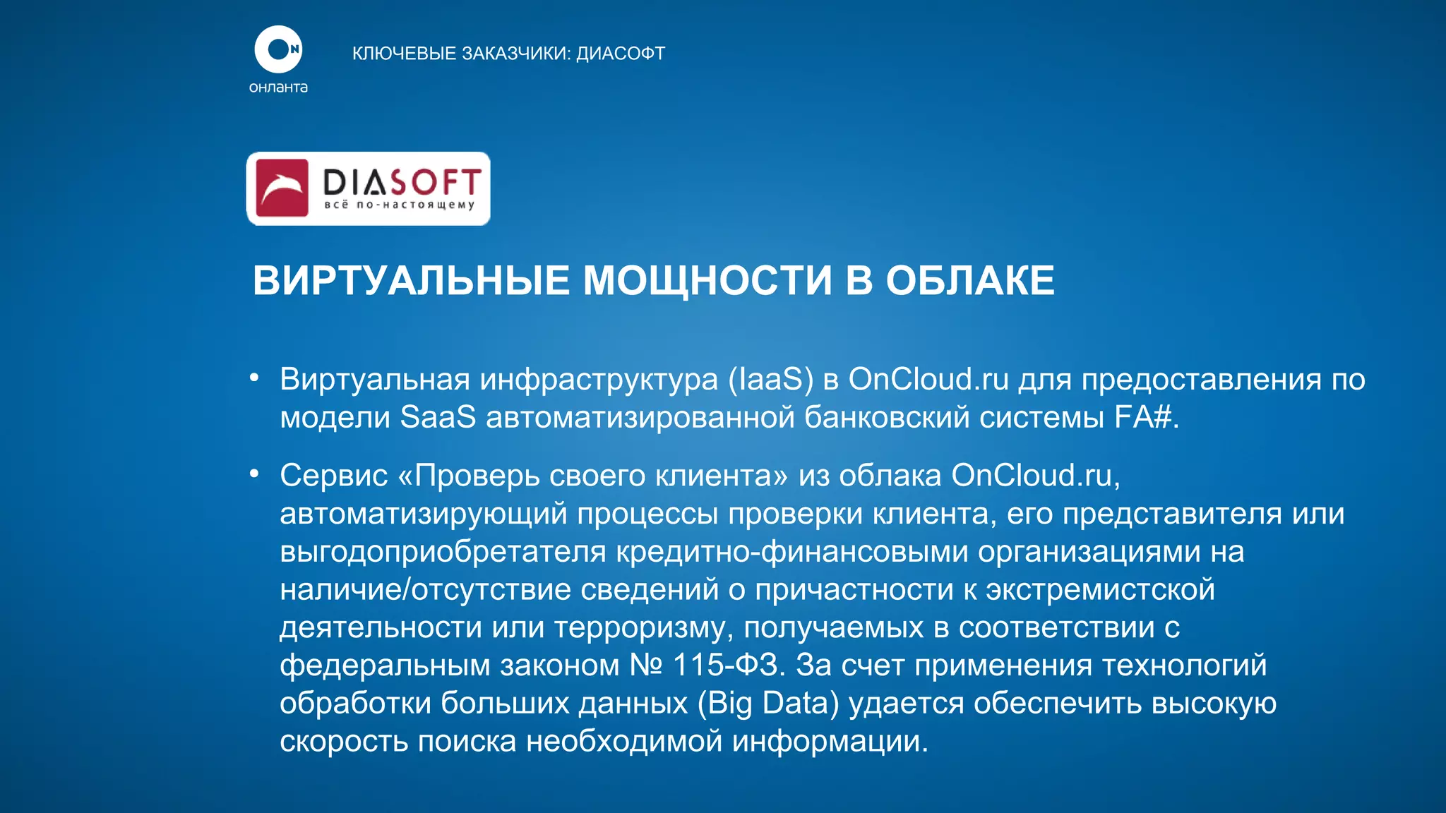 КЛЮЧЕВЫЕ ЗАКАЗЧИКИ: ДИАСОФТ

ВИРТУАЛЬНЫЕ МОЩНОСТИ В ОБЛАКЕ
●

●

Виртуальная инфраструктура (IaaS) в OnCloud.ru для предоставления по
модели SaaS автоматизированной банковский системы FA#.
Сервис «Проверь своего клиента» из облака OnCloud.ru,
автоматизирующий процессы проверки клиента, его представителя или
выгодоприобретателя кредитно-финансовыми организациями на
наличие/отсутствие сведений о причастности к экстремистской
деятельности или терроризму, получаемых в соответствии с
федеральным законом № 115-ФЗ. За счет применения технологий
обработки больших данных (Big Data) удается обеспечить высокую
скорость поиска необходимой информации.

 