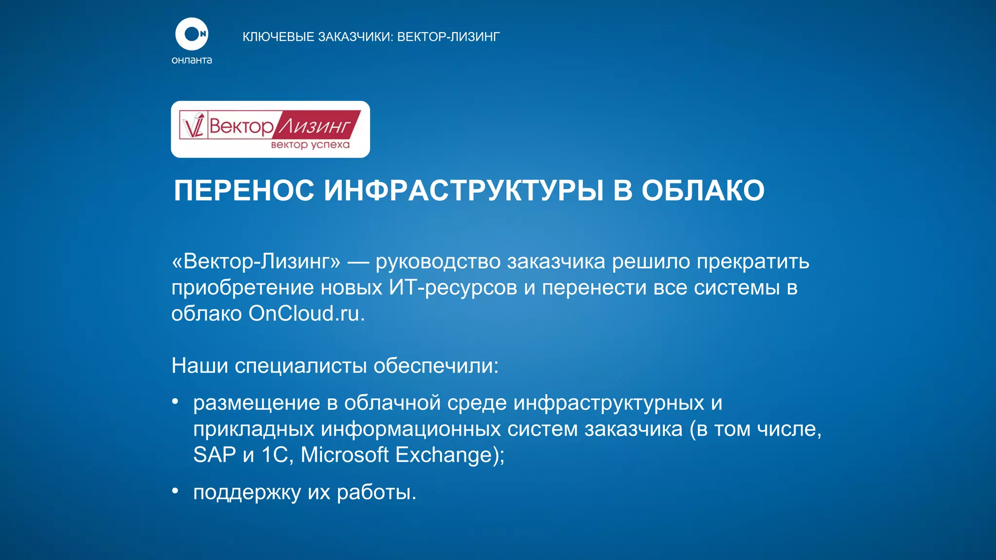 КЛЮЧЕВЫЕ ЗАКАЗЧИКИ: ВЕКТОР-ЛИЗИНГ

ПЕРЕНОС ИНФРАСТРУКТУРЫ В ОБЛАКО
«Вектор-Лизинг» — руководство заказчика решило прекратить
приобретение новых ИТ-ресурсов и перенести все системы в
облако OnCloud.ru.
Наши специалисты обеспечили:
●

●

размещение в облачной среде инфраструктурных и
прикладных информационных систем заказчика (в том числе,
SAP и 1С, Microsoft Exchange);
поддержку их работы.

 