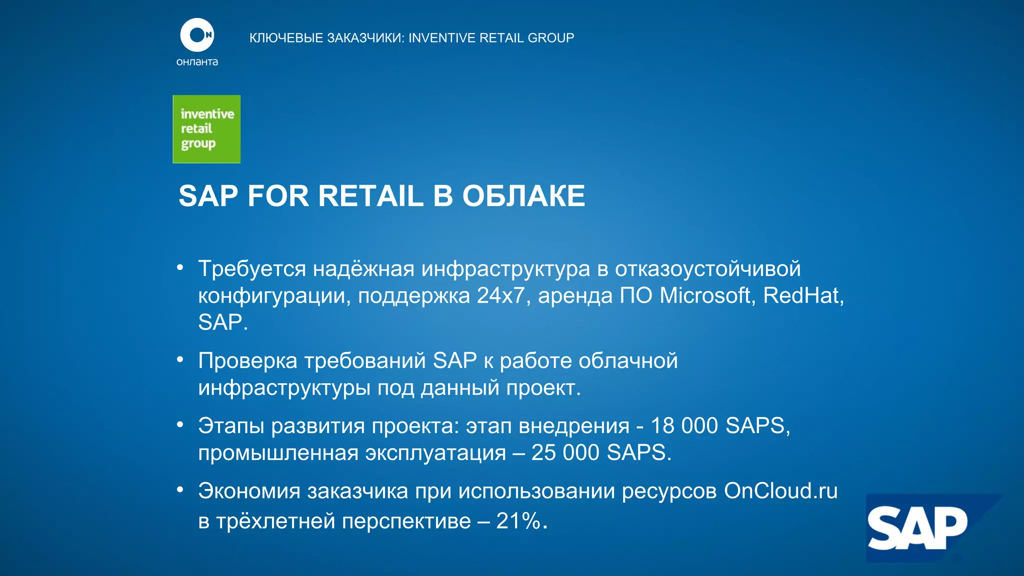 КЛЮЧЕВЫЕ ЗАКАЗЧИКИ: INVENTIVE RETAIL GROUP

SAP FOR RETAIL В ОБЛАКЕ
●

●

●

●

Требуется надёжная инфраструктура в отказоустойчивой
конфигурации, поддержка 24х7, аренда ПО Microsoft, RedHat,
SAP.
Проверка требований SAP к работе облачной
инфраструктуры под данный проект.
Этапы развития проекта: этап внедрения - 18 000 SAPS,
промышленная эксплуатация – 25 000 SAPS.
Экономия заказчика при использовании ресурсов OnCloud.ru
в трёхлетней перспективе – 21%.

 
