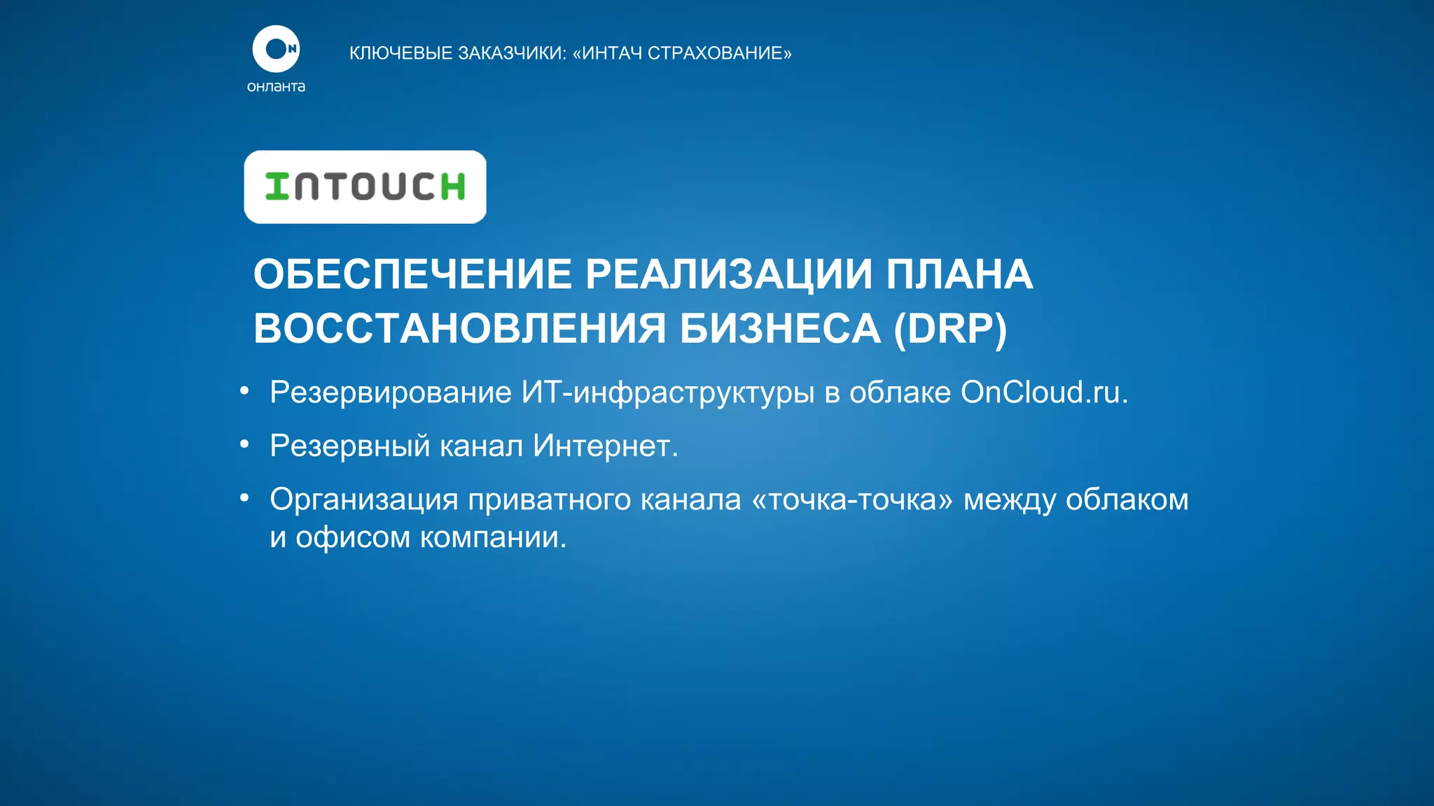 КЛЮЧЕВЫЕ ЗАКАЗЧИКИ: «ИНТАЧ СТРАХОВАНИЕ»

ОБЕСПЕЧЕНИЕ РЕАЛИЗАЦИИ ПЛАНА
ВОССТАНОВЛЕНИЯ БИЗНЕСА (DRP)
●

Резервирование ИТ-инфраструктуры в облаке OnCloud.ru.

●

Резервный канал Интернет.

●

Организация приватного канала «точка-точка» между облаком
и офисом компании.

 