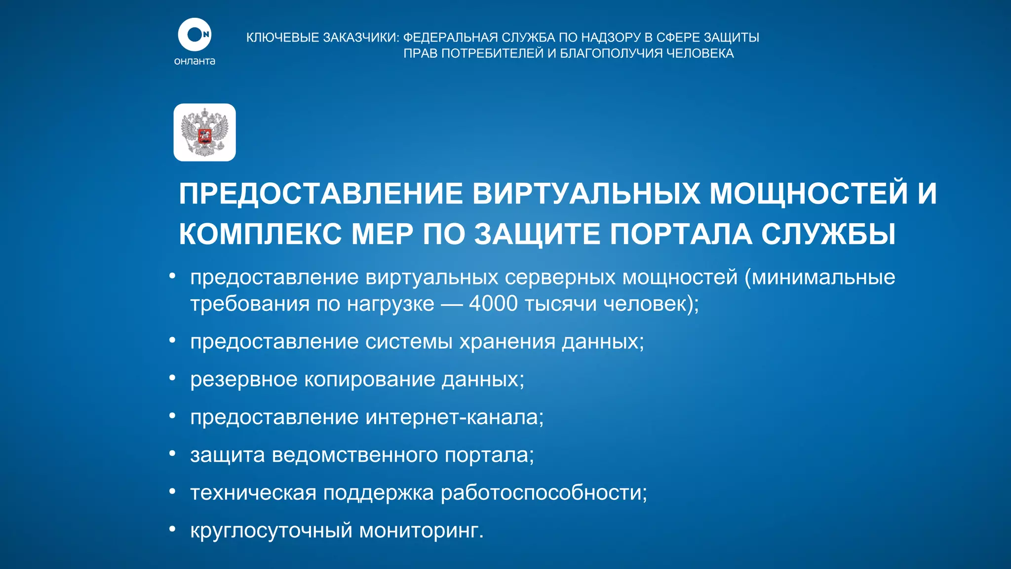 КЛЮЧЕВЫЕ ЗАКАЗЧИКИ: ФЕДЕРАЛЬНАЯ СЛУЖБА ПО НАДЗОРУ В СФЕРЕ ЗАЩИТЫ
ПРАВ ПОТРЕБИТЕЛЕЙ И БЛАГОПОЛУЧИЯ ЧЕЛОВЕКА

ПРЕДОСТАВЛЕНИЕ ВИРТУАЛЬНЫХ МОЩНОСТЕЙ И
КОМПЛЕКС МЕР ПО ЗАЩИТЕ ПОРТАЛА СЛУЖБЫ
●

предоставление виртуальных серверных мощностей (минимальные
требования по нагрузке — 4000 тысячи человек);

●

предоставление системы хранения данных;

●

резервное копирование данных;

●

предоставление интернет-канала;

●

защита ведомственного портала;

●

техническая поддержка работоспособности;

●

круглосуточный мониторинг.

 