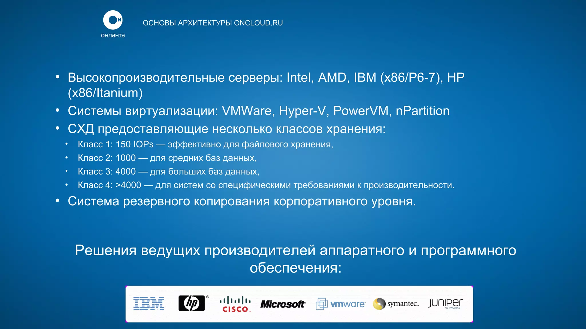 ОСНОВЫ АРХИТЕКТУРЫ ONCLOUD.RU

●

●
●

Высокопроизводительные серверы: Intel, AMD, IBM (x86/P6-7), HP
(x86/Itanium)
Системы виртуализации: VMWare, Hyper-V, PowerVM, nPartition
СХД предоставляющие несколько классов хранения:





●

Класс 1: 150 IOPs — эффективно для файлового хранения,
Класс 2: 1000 — для средних баз данных,
Класс 3: 4000 — для больших баз данных,
Класс 4: >4000 — для систем со специфическими требованиями к производительности.

Система резервного копирования корпоративного уровня.

Решения ведущих производителей аппаратного и программного
обеспечения:

 