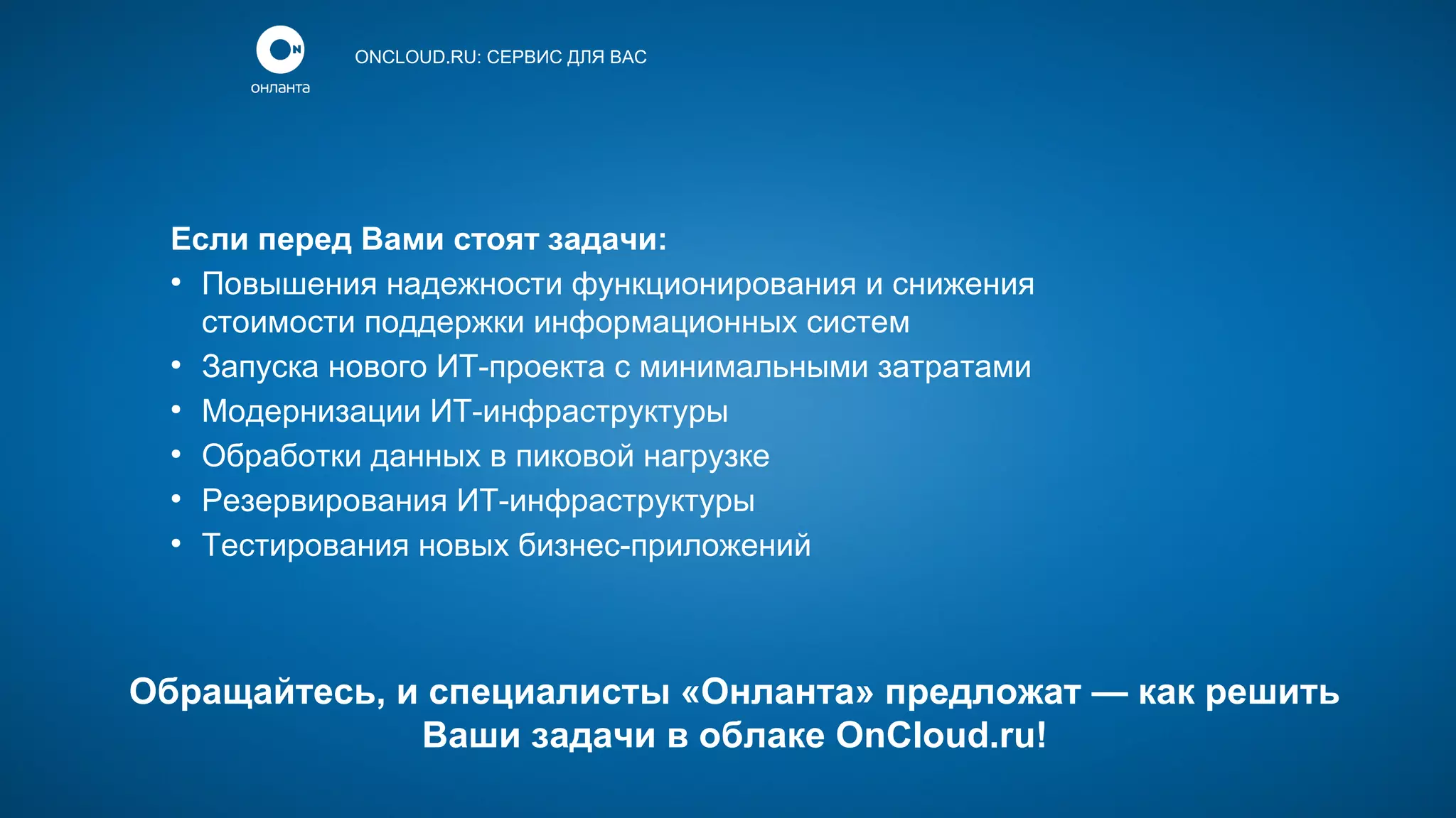 ONCLOUD.RU: СЕРВИС ДЛЯ ВАС

Если перед Вами стоят задачи:
●
Повышения надежности функционирования и снижения
стоимости поддержки информационных систем
●
Запуска нового ИТ-проекта с минимальными затратами
●
Модернизации ИТ-инфраструктуры
●
Обработки данных в пиковой нагрузке
●
Резервирования ИТ-инфраструктуры
●
Тестирования новых бизнес-приложений

Обращайтесь, и специалисты «Онланта» предложат — как решить
Ваши задачи в облаке OnCloud.ru!

 