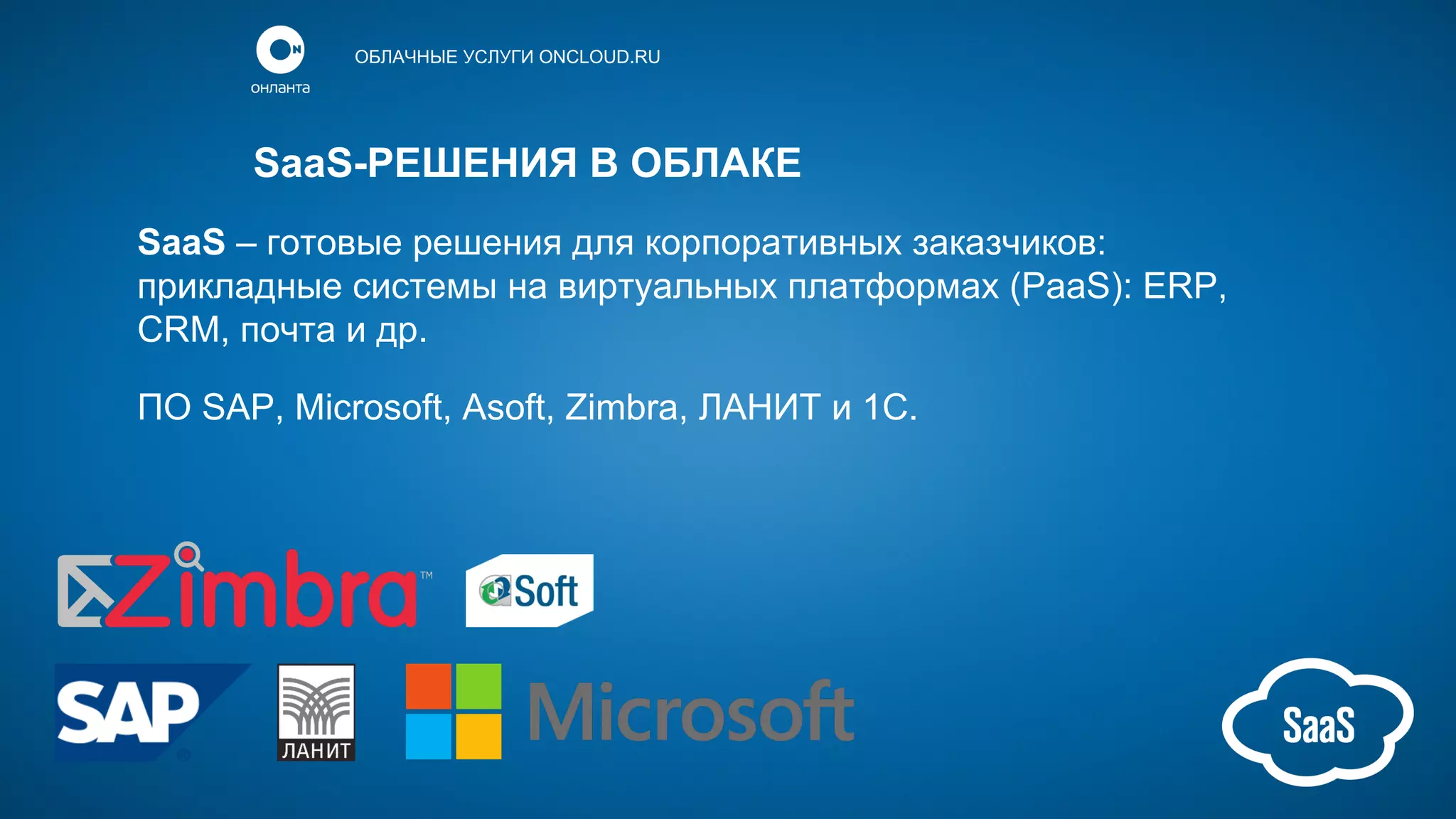 ОБЛАЧНЫЕ УСЛУГИ ONCLOUD.RU

SaaS-РЕШЕНИЯ В ОБЛАКЕ
SaaS – готовые решения для корпоративных заказчиков:
прикладные системы на виртуальных платформах (PaaS): ERP,
CRM, почта и др.
ПО SAP, Microsoft, Asoft, Zimbra, ЛАНИТ и 1С.

 