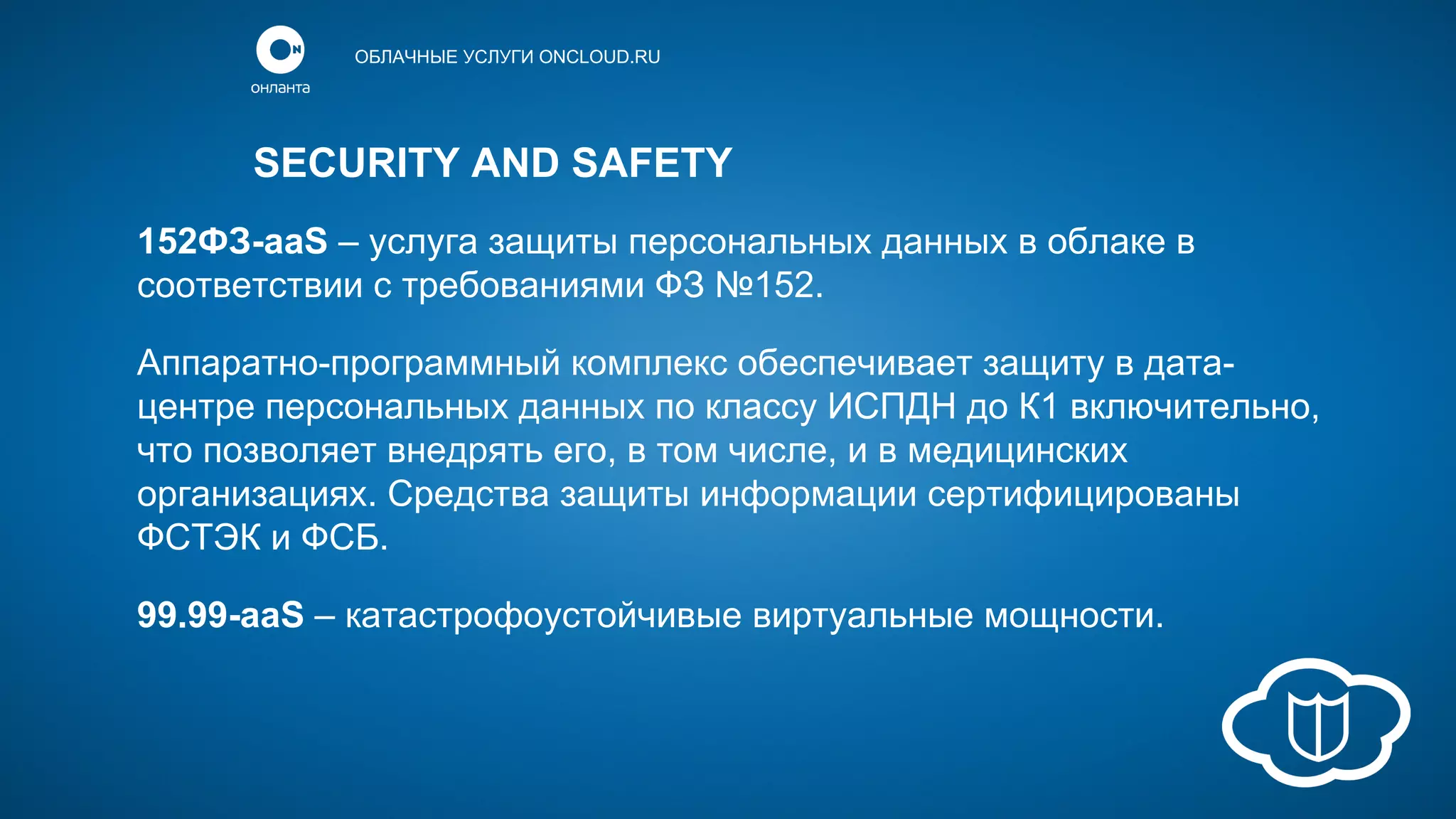 ОБЛАЧНЫЕ УСЛУГИ ONCLOUD.RU

SECURITY AND SAFETY
152ФЗ-aaS – услуга защиты персональных данных в облаке в
соответствии с требованиями ФЗ №152.
Аппаратно-программный комплекс обеспечивает защиту в датацентре персональных данных по классу ИСПДН до К1 включительно,
что позволяет внедрять его, в том числе, и в медицинских
организациях. Средства защиты информации сертифицированы
ФСТЭК и ФСБ.
99.99-aaS – катастрофоустойчивые виртуальные мощности.

 