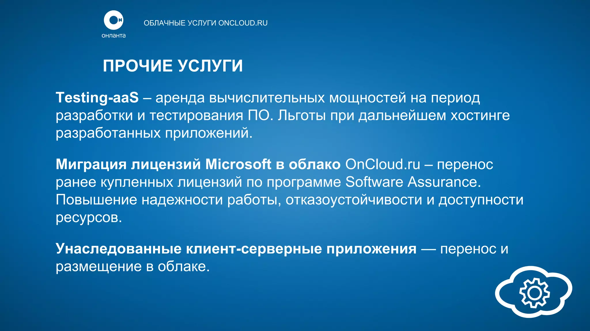 ОБЛАЧНЫЕ УСЛУГИ ONCLOUD.RU

ПРОЧИЕ УСЛУГИ
Testing-aaS – аренда вычислительных мощностей на период
разработки и тестирования ПО. Льготы при дальнейшем хостинге
разработанных приложений.
Миграция лицензий Microsoft в облако OnCloud.ru – перенос
ранее купленных лицензий по программе Software Assurance.
Повышение надежности работы, отказоустойчивости и доступности
ресурсов.
Унаследованные клиент-серверные приложения — перенос и
размещение в облаке.

 