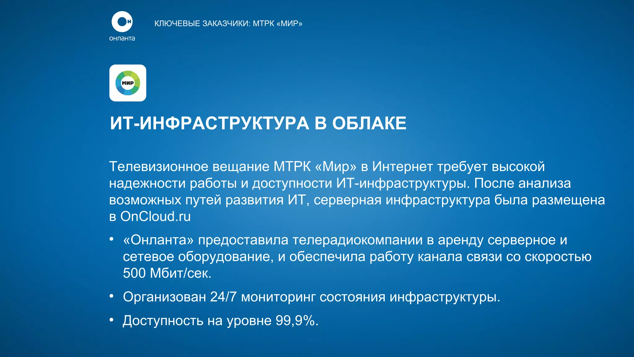 КЛЮЧЕВЫЕ ЗАКАЗЧИКИ: МТРК «МИР»

ИТ-ИНФРАСТРУКТУРА В ОБЛАКЕ
Телевизионное вещание МТРК «Мир» в Интернет требует высокой
надежности работы и доступности ИТ-инфраструктуры. После анализа
возможных путей развития ИТ, серверная инфраструктура была размещена
в OnCloud.ru
●

«Онланта» предоставила телерадиокомпании в аренду серверное и
сетевое оборудование, и обеспечила работу канала связи со скоростью
500 Мбит/сек.

●

Организован 24/7 мониторинг состояния инфраструктуры.

●

Доступность на уровне 99,9%.

 