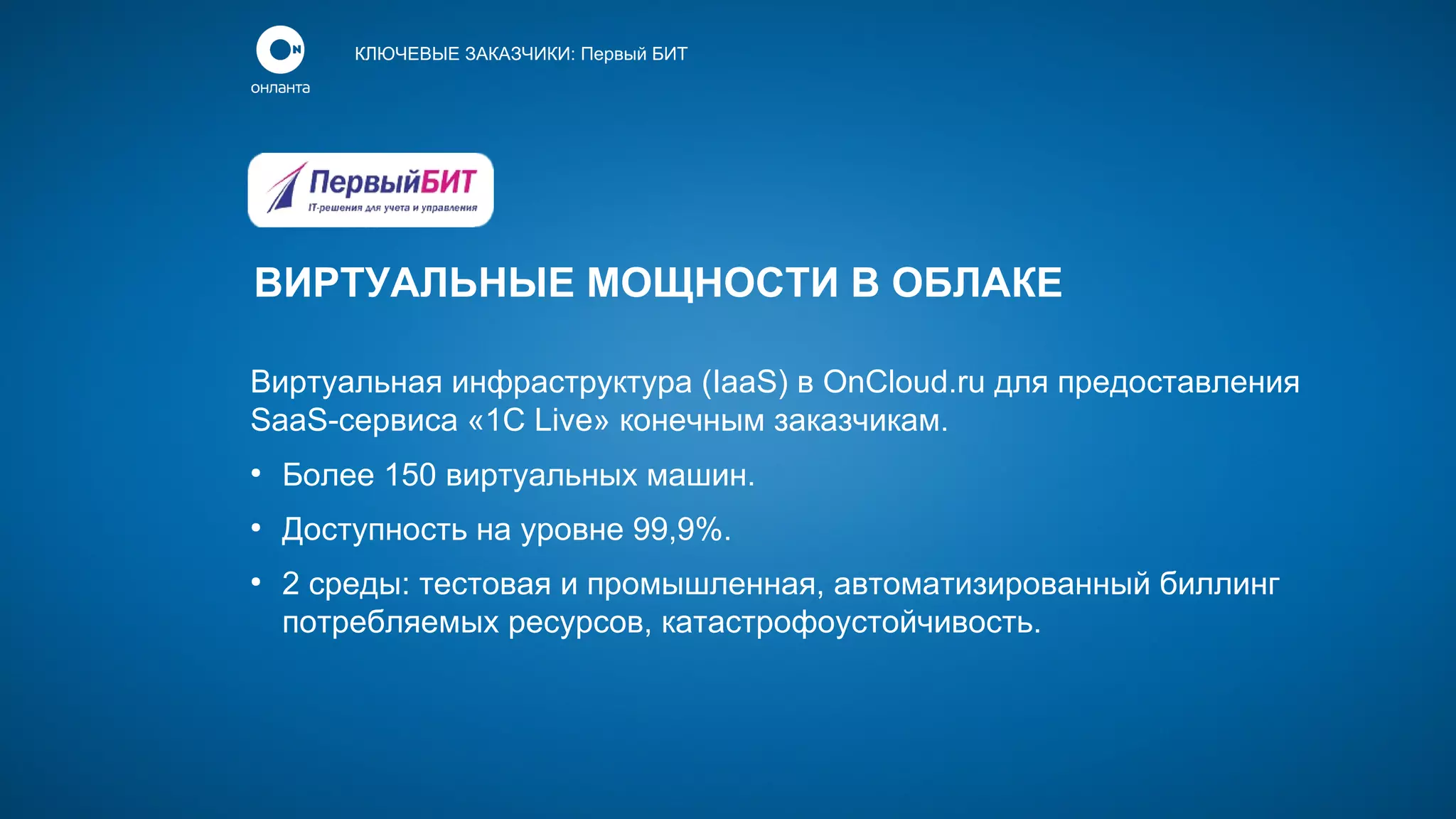 КЛЮЧЕВЫЕ ЗАКАЗЧИКИ: Первый БИТ

ВИРТУАЛЬНЫЕ МОЩНОСТИ В ОБЛАКЕ
Виртуальная инфраструктура (IaaS) в OnCloud.ru для предоставления
SaaS-сервиса «1С Live» конечным заказчикам.
●

Более 150 виртуальных машин.

●

Доступность на уровне 99,9%.

●

2 среды: тестовая и промышленная, автоматизированный биллинг
потребляемых ресурсов, катастрофоустойчивость.

 