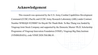 Acknowledgement
This research was sponsored by the U.S. Army Combat Capabilities Development
Command (CCDC) Pacific and CCDC Army Research Laboratory (ARL) under Contract
Number W90GQZ-93290007 for Huynh Thi Thanh Binh. Ta Bao Thang was funded by
Vingroup Joint Stock Company and supported by the Domestic Master/ Ph.D. Scholarship
Programme of Vingroup Innovation Foundation (VINIF), Vingroup Big Data Institute
(VINBIGDATA), code VINIF.2020.ThS.BK.01.
 