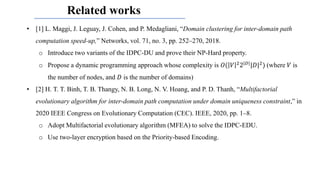 Related works
• [1] L. Maggi, J. Leguay, J. Cohen, and P. Medagliani, “Domain clustering for inter-domain path
computation speed-up,” Networks, vol. 71, no. 3, pp. 252–270, 2018.
o Introduce two variants of the IDPC-DU and prove their NP-Hard property.
o Propose a dynamic programming approach whose complexity is 𝑂( 𝑉 22|𝐷||𝐷|2) (where 𝑉 is
the number of nodes, and 𝐷 is the number of domains)
• [2] H. T. T. Binh, T. B. Thangy, N. B. Long, N. V. Hoang, and P. D. Thanh, “Multifactorial
evolutionary algorithm for inter-domain path computation under domain uniqueness constraint,” in
2020 IEEE Congress on Evolutionary Computation (CEC). IEEE, 2020, pp. 1–8.
o Adopt Multifactorial evolutionary algorithm (MFEA) to solve the IDPC-EDU.
o Use two-layer encryption based on the Priority-based Encoding.
 