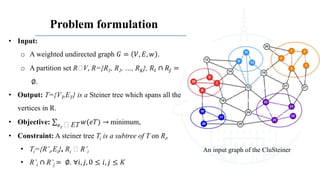 Problem formulation
• Input:
o A weighted undirected graph 𝐺 = 𝑉, 𝐸, 𝑤 .
o A partition set R⸦V, R={R1, R1, …, RK}, 𝑅𝑖 ∩ 𝑅𝑗 =
∅.
• Output: T={VT,ET} is a Steiner tree which spans all the
vertices in R.
• Objective: 𝑒𝑇
⸦ ET 𝑤(𝑒𝑇) → minimum,
• Constraint: A steiner tree Ti is a subtree of T on Ri,
• Ti={R’i,Ei}, Ri ⸦ R’i
• R’i ∩ R’j = ∅. ∀𝑖, 𝑗, 0 ≤ 𝑖, 𝑗 ≤ 𝐾
An input graph of the CluSteiner
 