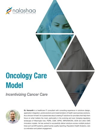 Oncology Care
Model
Incentivizing Cancer Care
Dr. Hemanth is a healthcare IT consultant with consulting experience in solutions design,
application integration, portal solutions and implementation of health care business solutions.
As a clinician himself, he is passionate about creating IT solutions for providers that help them
focus on what matters the most, particularly in the evolving and ever changing regulatory
landscape of Meaningful Use, PQRS, CQM, GPRO, MIPS/MACRA, OCM and other CMS
innovation models. He has worked to successfully deliver solutions across multiple product
lines such as EHR systems, patient portal, quality reporting, Population Health Analytics, care
co-ordination and patient engagement.
 