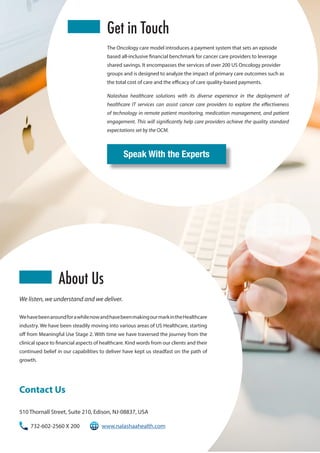 We listen, we understand and we deliver.
WehavebeenaroundforawhilenowandhavebeenmakingourmarkintheHealthcare
industry. We have been steadily moving into various areas of US Healthcare, starting
off from Meaningful Use Stage 2. With time we have traversed the journey from the
clinical space to financial aspects of healthcare. Kind words from our clients and their
continued belief in our capabilities to deliver have kept us steadfast on the path of
growth.
Nalashaa healthcare solutions with its diverse experience in the deployment of
healthcare IT services can assist cancer care providers to explore the effectiveness
of technology in remote patient monitoring, medication management, and patient
engagement. This will significantly help care providers achieve the quality standard
expectations set by the OCM.
The Oncology care model introduces a payment system that sets an episode
based all-inclusive financial benchmark for cancer care providers to leverage
shared savings. It encompasses the services of over 200 US Oncology provider
groups and is designed to analyze the impact of primary care outcomes such as
the total cost of care and the efficacy of care quality-based payments.
Contact Us
510 Thornall Street, Suite 210, Edison, NJ-08837, USA
732-602-2560 X 200	 www.nalashaahealth.com
About Us
Get in Touch
Speak With the Experts
 