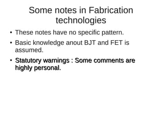 Some notes in Fabrication
             technologies
●   These notes have no specific pattern.
●   Basic knowledge anout BJT and FET is
    assumed.
●   Statutory warnings : Some comments are
    highly personal.
 