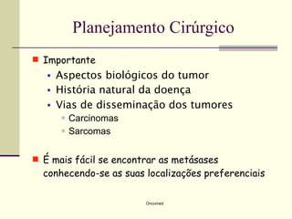 Planejamento Cirúrgico
 Importante
   •   Aspectos biológicos do tumor
   •   História natural da doença
   •   Vias de disseminação dos tumores
          Carcinomas
          Sarcomas

 É mais fácil se encontrar as metásases
  conhecendo-se as suas localizações preferenciais

                        Oncomed
 