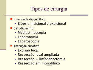 Tipos de cirurgia
 Finalidade diagnóstica
   •   Biópsia incisional / excisional
 Estadiamento
   •   Mediastinoscopia
   •   Laparotomia
   •   Laparoscopia
 Intenção curativa
   •   Excisão local
   •   Ressecção local ampliada
   •   Ressecção + linfadenectomia
   •   Ressecção em monobloco
                           Oncomed
 