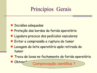 Princípios Gerais

 Incisões adequadas
 Proteção das bordas da ferida operatória
 Ligadura precoce dos pedículos vasculares
 Evitar a compressão e ruptura do tumor
 Lavagem do leito operatório após retirada do
  tumor
 Troca de luvas no fechamento da ferida operatória
 Obtenção de margens livres
              Comprovação científica ?
                        Oncomed
 