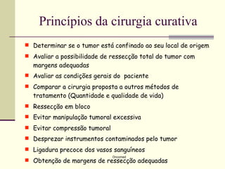 Princípios da cirurgia curativa
 Determinar se o tumor está confinado ao seu local de origem
 Avaliar a possibilidade de ressecção total do tumor com
  margens adequadas
 Avaliar as condições gerais do paciente
 Comparar a cirurgia proposta a outros métodos de
  tratamento (Quantidade e qualidade de vida)
 Ressecção em bloco
 Evitar manipulação tumoral excessiva
 Evitar compressão tumoral
 Desprezar instrumentos contaminados pelo tumor
 Ligadura precoce dos vasos sanguíneos
                              Oncomed
 Obtenção de margens de ressecção adequadas
 