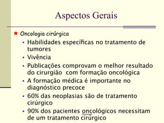 Aspectos Gerais
 Oncologia cirúrgica
   •   Habilidades especíﬁcas no tratamento de
       tumores
   •   Vivência
   •   Publicações comprovam o melhor resultado
       do cirurgião com formação oncológica
   •   A formação médica é importante no
       diagnóstico precoce
   •   60% das neoplasias são de tratamento
       cirúrgico
   •   90% dos pacientes oncológicos necessitam
                        Oncomed

       de um tratamento cirúrgico
 