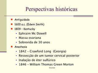 Perspectivas históricas
 Antiguidade
 1600 a.c. (Edwin Smith)
 1809 – Kentucky
   •   Ephraim Mc Dowell
   •   Massa ovariana
   •   Sobrevida de 30 anos
 Anestesia
   •   1842 – Crawford Long (Georgia)
   •   Ressecção de um tumor cervical posterior
   •   Inalação de éter sulfúrico
   •   1846 – William Thomas Green Morton
                            Oncomed
 