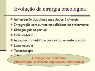 Evolução da cirurgia oncológica
 Minimização dos danos associados à cirurgia
 Integração com outras modalidades de tratamento
 Cirurgia guiada por US
 Estereotaxia
 Mapeamento linfático para estadiamento preciso
 Laparoscopia
 Toracoscopia
 Técnicas endoscópicas
             Limitação da morbidade
  Preservação da eficácia diagnóstica e terapêutica
                           Oncomed
 