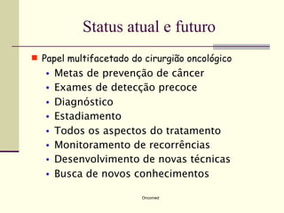 Status atual e futuro
 Papel multifacetado do cirurgião oncológico
   •   Metas de prevenção de câncer
   •   Exames de detecção precoce
   •   Diagnóstico
   •   Estadiamento
   •   Todos os aspectos do tratamento
   •   Monitoramento de recorrências
   •   Desenvolvimento de novas técnicas
   •   Busca de novos conhecimentos

                        Oncomed
 