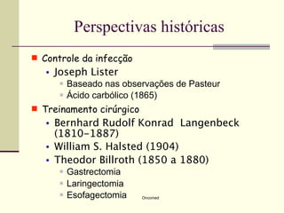 Perspectivas históricas
 Controle da infecção
   •   Joseph Lister
           Baseado nas observações de Pasteur
           Ácido carbólico (1865)
 Treinamento cirúrgico
   •   Bernhard Rudolf Konrad Langenbeck
       (1810-1887)
   •   William S. Halsted (1904)
   •   Theodor Billroth (1850 a 1880)
           Gastrectomia
           Laringectomia
           Esofagectomia   Oncomed
 