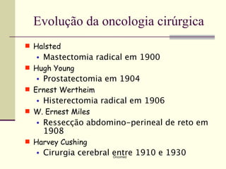 Evolução da oncologia cirúrgica
 Halsted
  •   Mastectomia radical em 1900
 Hugh Young
  •   Prostatectomia em 1904
 Ernest Wertheim
  •   Histerectomia radical em 1906
 W. Ernest Miles
  •   Ressecção abdomino-perineal de reto em
      1908
 Harvey Cushing
  •   Cirurgia cerebral entre 1910 e 1930
                       Oncomed
 