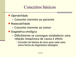 Conceitos básicos
 Operabilidade
   •   Conceito inerente ao paciente
 Ressecabilidade
   •   Conceito inerente ao tumor
 Diagnóstico etiológico
   •   Diﬁcilmente se consegue estabelecer uma
       relação inequívoca de causa e efeito
           Conceito de fatores de risco para cada caso,
            como forma de diagnóstico etiológico


                              Oncomed
 