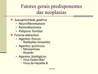 Fatores gerais predisponentes
               das neoplasias
 Susceptibilidade genética
   •   Neuroﬁbromatose
   •   Retinoblastoma
   •   Polipose familiar
 Fatores ambientais
   •   Agentes físicos
         Radiações ionizantes

   •   Agentes químicos
         Nitrosaminas

         Alcatrão

   •   Agentes biológicos
         Virus Eptein-Barr

         Vírus da Hepatite B


                              Oncomed
 