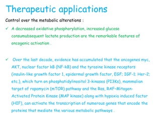Therapeutic applications
Control over the metabolic alterations :
 A decreased oxidative phosphorylation, increased glucose
consumubsequent lactate production are the remarkable features of
oncogenic activation .
 Over the last decade, evidence has accumulated that the oncogenes myc,
AKT, nuclear factor kB (NF-kB) and the tyrosine kinase receptors
(insulin-like growth factor 1, epidermal growth factor, EGF; IGF-1; Her-2;
etc.), which turn on phosphatidylinositol 3-kinases (PI3Ks), mammalian
target of rapamycin (mTOR) pathway and the Ras, RAF–Mitogen-
Activated Protein Kinase (MAP kinase) along with hypoxia induced factor
(HIF), can activate the transcription of numerous genes that encode the
proteins that mediate the various metabolic pathways .
 