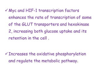 Myc and HIF-1 transcription factors
enhances the rate of transcription of some
of the GLUT transporters and hexokinase
2, increasing both glucose uptake and its
retention in the cell .
Increases the oxidative phosphorylation
and regulate the metabolic pathway.
 