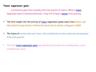 Tumor suppressor gene:
A protective gene that normally limits the growth of tumors. When a tumor
suppressor gene is mutated (altered), it may fail to keep a cancer from growing.
 The first insight into the activity of tumor suppressor genes came from somatic cell
hybridization experiments, initiated by Henry Harris and his colleagues in 1969.
 The fusion of normal cells with tumor cells yielded hybrid cells containing chromosomes
from both parents.
 The first tumor suppressor gene was identified by studies of retinoblastoma, a rare
childhood eye tumor.
 