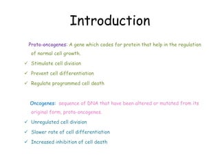Introduction
Proto-oncogenes: A gene which codes for protein that help in the regulation
of normal cell growth.
 Stimulate cell division
 Prevent cell differentiation
 Regulate programmed cell death
Oncogenes: sequence of DNA that have been altered or mutated from its
original form, proto-oncogenes.
 Unregulated cell division
 Slower rate of cell differentiation
 Increased inhibition of cell death
 