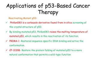 Applications of p53-Based Cancer
Therapy
Reactivating Mutant p53:
 PhiKan083 is a carbazole derivative found from in silico screening of
the crystal structure of p53.
 By binding mutated p53, PhiKan083 raises the melting temperature of
mutated p53, which results in the reactivation of its function.
 PRIMA-1 -Restored sequence-specific DNA binding and active the
conformation.
 CP-31398- Restore the protein folding of mutated p53 to a more
natural conformation that permits a wild-type function
 