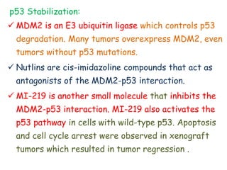 p53 Stabilization:
 MDM2 is an E3 ubiquitin ligase which controls p53
degradation. Many tumors overexpress MDM2, even
tumors without p53 mutations.
 Nutlins are cis-imidazoline compounds that act as
antagonists of the MDM2-p53 interaction.
 MI-219 is another small molecule that inhibits the
MDM2-p53 interaction. MI-219 also activates the
p53 pathway in cells with wild-type p53. Apoptosis
and cell cycle arrest were observed in xenograft
tumors which resulted in tumor regression .
 