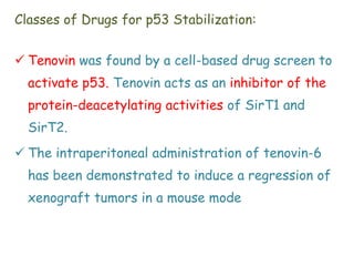 Classes of Drugs for p53 Stabilization:
 Tenovin was found by a cell-based drug screen to
activate p53. Tenovin acts as an inhibitor of the
protein-deacetylating activities of SirT1 and
SirT2.
 The intraperitoneal administration of tenovin-6
has been demonstrated to induce a regression of
xenograft tumors in a mouse mode
 