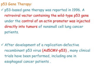 p53 Gene Therapy:
 p53-based gene therapy was reported in 1996. A
retroviral vector containing the wild-type p53 gene
under the control of an actin promoter was injected
directly into tumors of nonsmall cell lung cancer
patients.
 After development of a replication-defective
recombinant p53 virus (Ad5CMV-p53) , many clinical
trials have been performed, including one in
esophageal cancer patients .
 