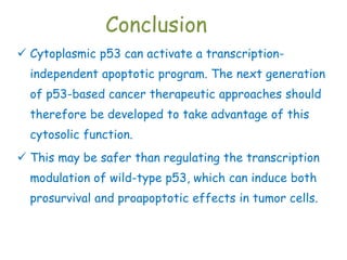 Conclusion
 Cytoplasmic p53 can activate a transcription-
independent apoptotic program. The next generation
of p53-based cancer therapeutic approaches should
therefore be developed to take advantage of this
cytosolic function.
 This may be safer than regulating the transcription
modulation of wild-type p53, which can induce both
prosurvival and proapoptotic effects in tumor cells.
 