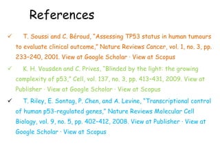References
 T. Soussi and C. Béroud, “Assessing TP53 status in human tumours
to evaluate clinical outcome,” Nature Reviews Cancer, vol. 1, no. 3, pp.
233–240, 2001. View at Google Scholar · View at Scopus
 K. H. Vousden and C. Prives, “Blinded by the light: the growing
complexity of p53,” Cell, vol. 137, no. 3, pp. 413–431, 2009. View at
Publisher · View at Google Scholar · View at Scopus
 T. Riley, E. Sontag, P. Chen, and A. Levine, “Transcriptional control
of human p53-regulated genes,” Nature Reviews Molecular Cell
Biology, vol. 9, no. 5, pp. 402–412, 2008. View at Publisher · View at
Google Scholar · View at Scopus
 