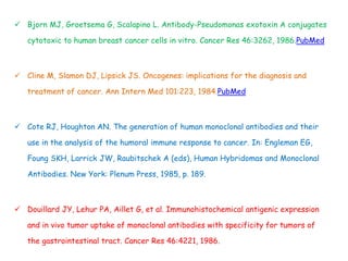  Bjorn MJ, Groetsema G, Scalapino L. Antibody-Pseudomonas exotoxin A conjugates
cytotoxic to human breast cancer cells in vitro. Cancer Res 46:3262, 1986.PubMed
 Cline M, Slamon DJ, Lipsick JS. Oncogenes: implications for the diagnosis and
treatment of cancer. Ann Intern Med 101:223, 1984.PubMed
 Cote RJ, Houghton AN. The generation of human monoclonal antibodies and their
use in the analysis of the humoral immune response to cancer. In: Engleman EG,
Foung SKH, Larrick JW, Raubitschek A (eds), Human Hybridomas and Monoclonal
Antibodies. New York: Plenum Press, 1985, p. 189.
 Douillard JY, Lehur PA, Aillet G, et al. Immunohistochemical antigenic expression
and in vivo tumor uptake of monoclonal antibodies with specificity for tumors of
the gastrointestinal tract. Cancer Res 46:4221, 1986.
 