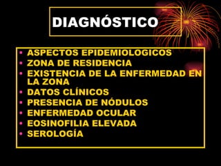 DIAGNÓSTICO

• ASPECTOS EPIDEMIOLOGICOS
• ZONA DE RESIDENCIA
• EXISTENCIA DE LA ENFERMEDAD EN
  LA ZONA
• DATOS CLÍNICOS
• PRESENCIA DE NÓDULOS
• ENFERMEDAD OCULAR
• EOSINOFILIA ELEVADA
• SEROLOGÍA
 