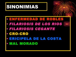 SINONIMIAS

•   ENFERMEDAD DE ROBLES
•   FILARIOSIS DE LOS RIOS
•   FILARIOSIS CEGANTE
•   CRO-CRO
•   ERICIPELA DE LA COSTA
•   MAL MORADO
 